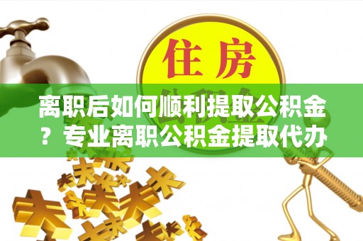 建瓯离职后如何顺利提取公积金？专业离职公积金提取代办服务指南